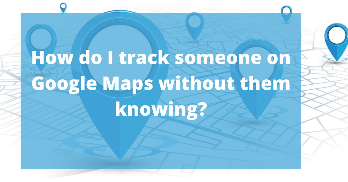 How do I track someone on Google Maps without them knowing?